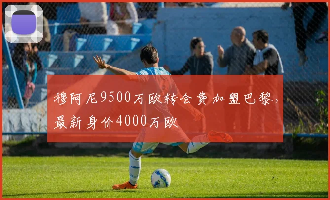 穆阿尼9500万欧转会费加盟巴黎，最新身价4000万欧