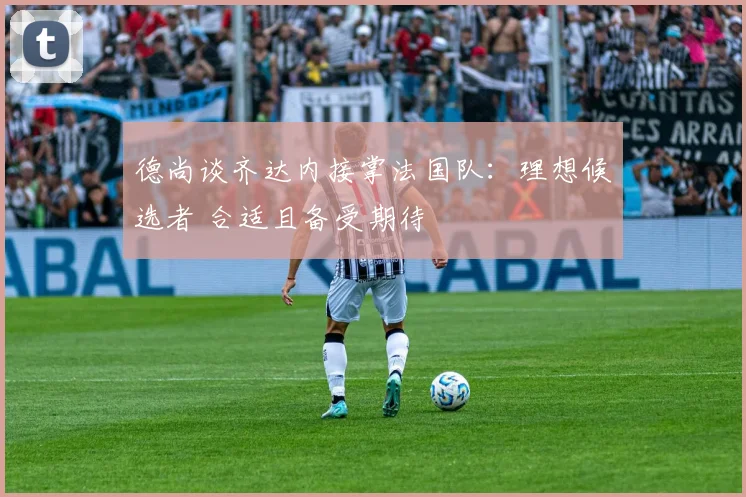 德尚谈齐达内接掌法国队：理想候选者 合适且备受期待