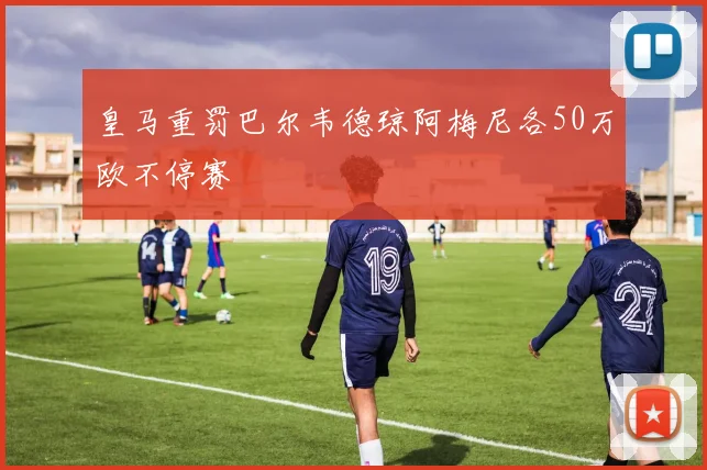 皇马重罚巴尔韦德琼阿梅尼各50万欧不停赛