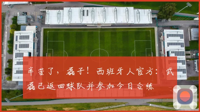 辛苦了，磊子！西班牙人官方：武磊已返回球队并参加今日合练