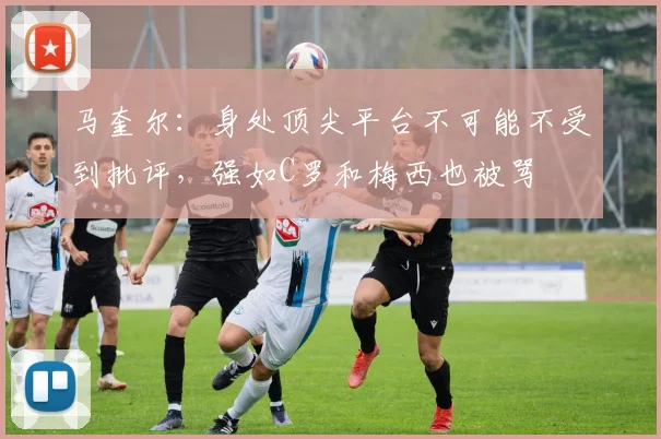 马奎尔：身处顶尖平台不可能不受到批评，强如C罗和梅西也被骂