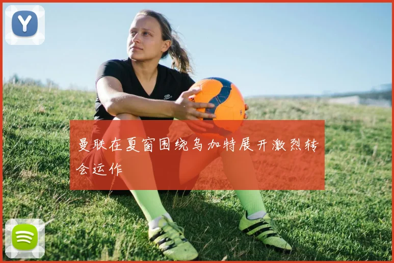 曼联在夏窗围绕乌加特展开激烈转会运作