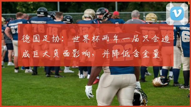 德国足协：世界杯两年一届只会造成巨大负面影响，并降低含金量