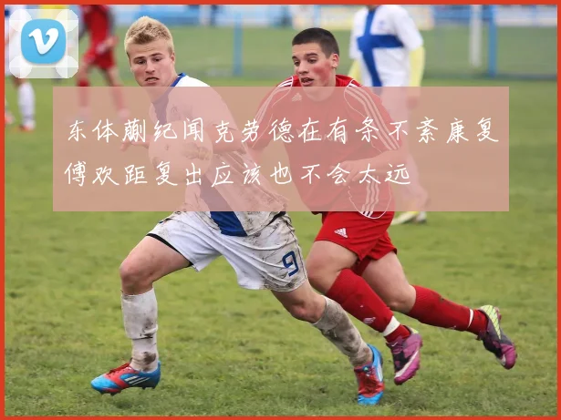 东体蒯纪闻克劳德在有条不紊康复傅欢距复出应该也不会太远