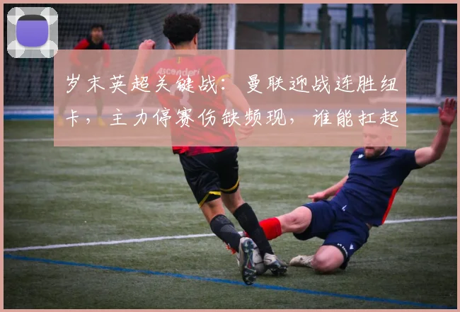 岁末英超关键战：曼联迎战连胜纽卡，主力停赛伤缺频现，谁能扛起队长重任？