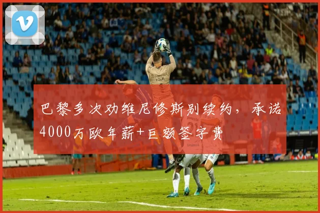 巴黎多次劝维尼修斯别续约，承诺4000万欧年薪+巨额签字费