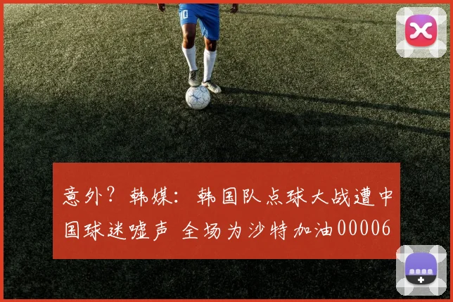 意外？韩媒：韩国队点球大战遭中国球迷嘘声 全场为沙特加油0000644