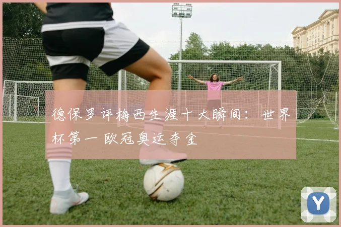 德保罗评梅西生涯十大瞬间：世界杯第一 欧冠奥运夺金