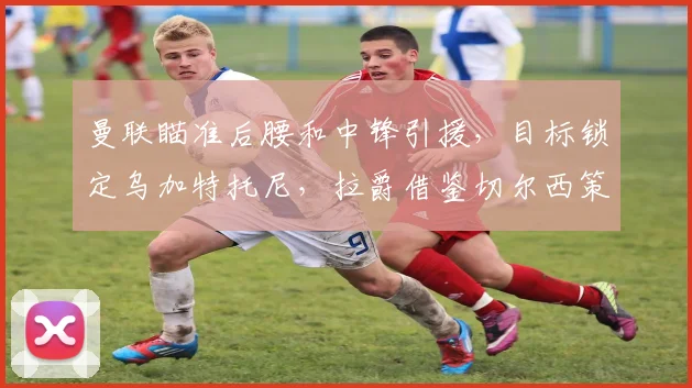 曼联瞄准后腰和中锋引援，目标锁定乌加特托尼，拉爵借鉴切尔西策略