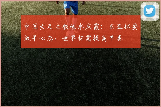 中国女足主教练水庆霞：东亚杯要放平心态，世界杯需提高节奏