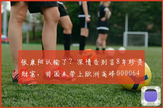 张康阳认输了？深情告别言8年珍贵财富，将国米带上欧洲高峰0000644