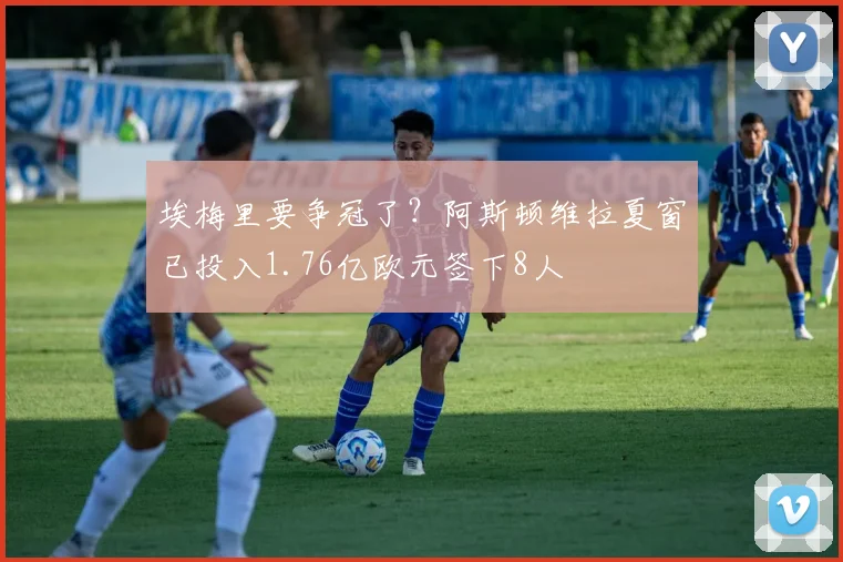埃梅里要争冠了？阿斯顿维拉夏窗已投入1.76亿欧元签下8人